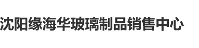 A片日屄视频沈阳缘海华玻璃制品销售中心